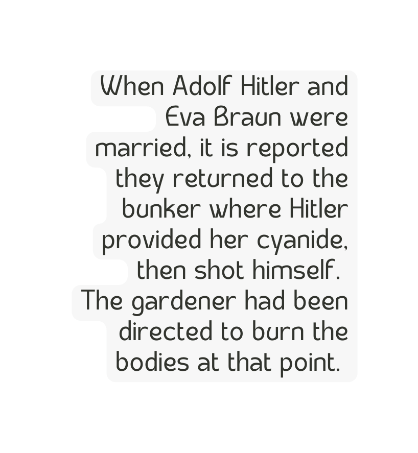 When Adolf Hitler and Eva Braun were married it is reported they returned to the bunker where Hitler provided her cyanide then shot himself The gardener had been directed to burn the bodies at that point